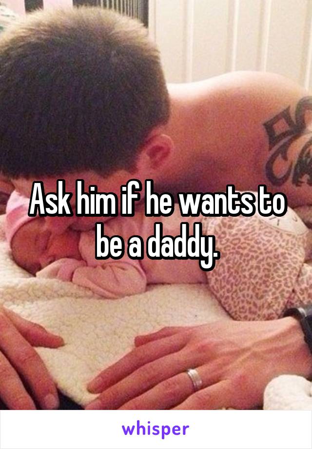 Ask him if he wants to be a daddy.