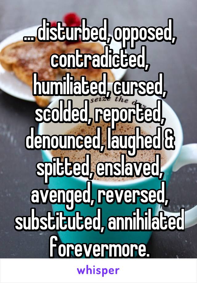 ... disturbed, opposed, contradicted, humiliated, cursed, scolded, reported, denounced, laughed & spitted, enslaved, avenged, reversed, substituted, annihilated forevermore.