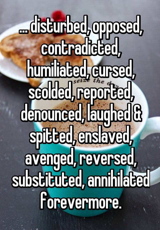 ... disturbed, opposed, contradicted, humiliated, cursed, scolded, reported, denounced, laughed & spitted, enslaved, avenged, reversed, substituted, annihilated forevermore.