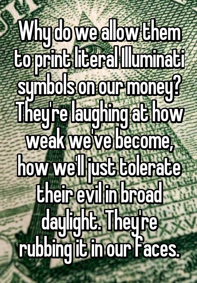 Why do we allow them to print literal Illuminati symbols on our money? They're laughing at how weak we've become, how we'll just tolerate their evil in broad daylight. They're rubbing it in our faces.