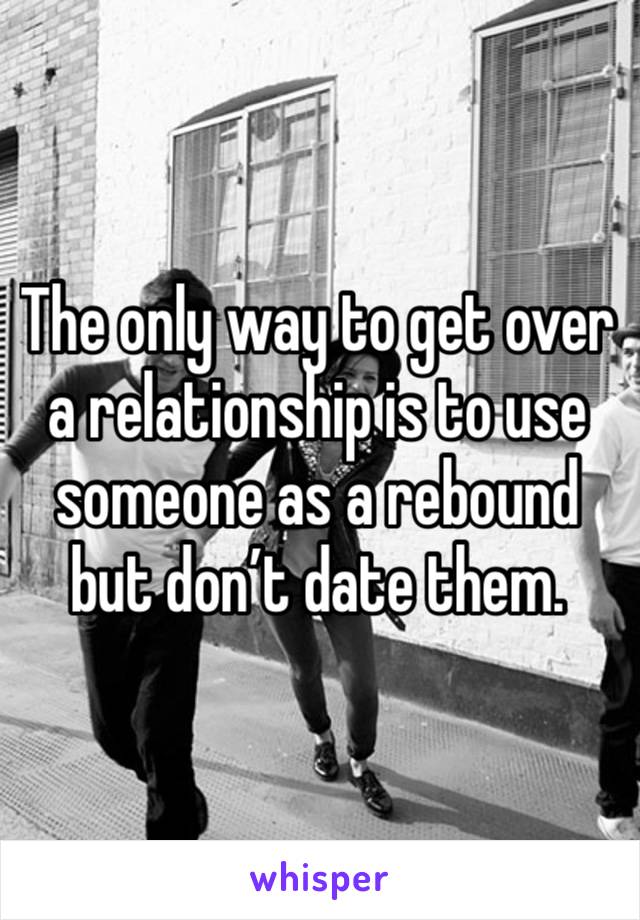 The only way to get over a relationship is to use someone as a rebound but don’t date them. 