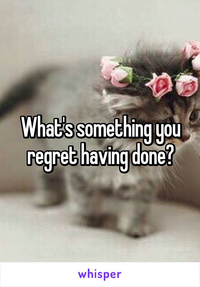 What's something you regret having done?