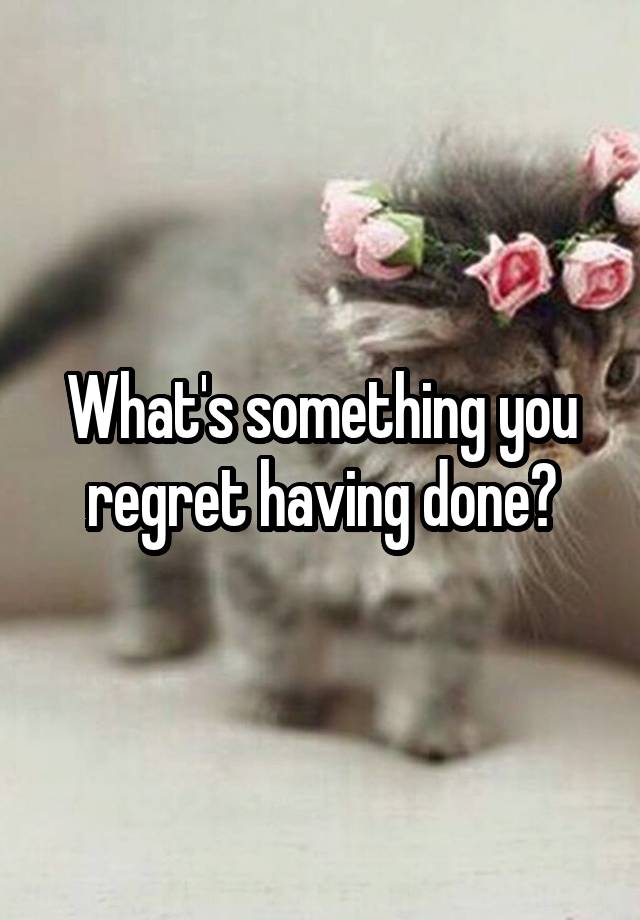 What's something you regret having done?