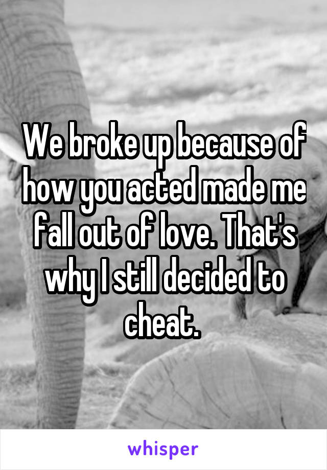 We broke up because of how you acted made me fall out of love. That's why I still decided to cheat. 