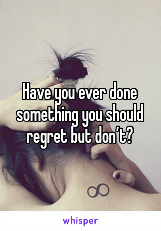 Have you ever done something you should regret but don’t?