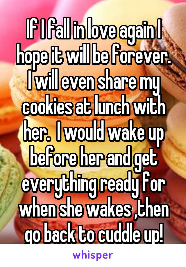 If I fall in love again I hope it will be forever.
I will even share my cookies at lunch with her.  I would wake up before her and get everything ready for when she wakes ,then go back to cuddle up!