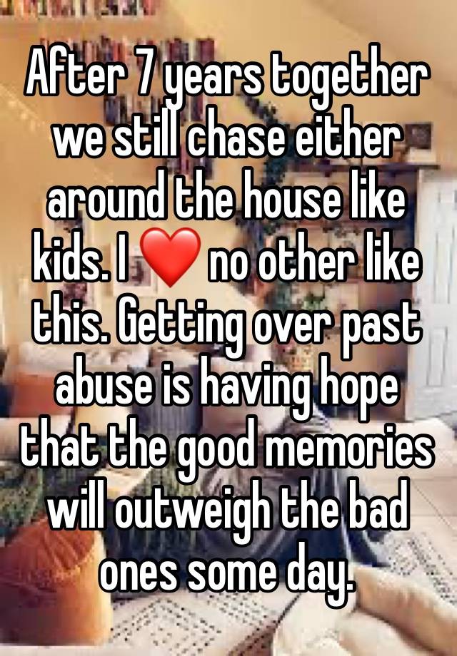 After 7 years together we still chase either around the house like kids. I ❤️ no other like this. Getting over past abuse is having hope that the good memories will outweigh the bad ones some day. 