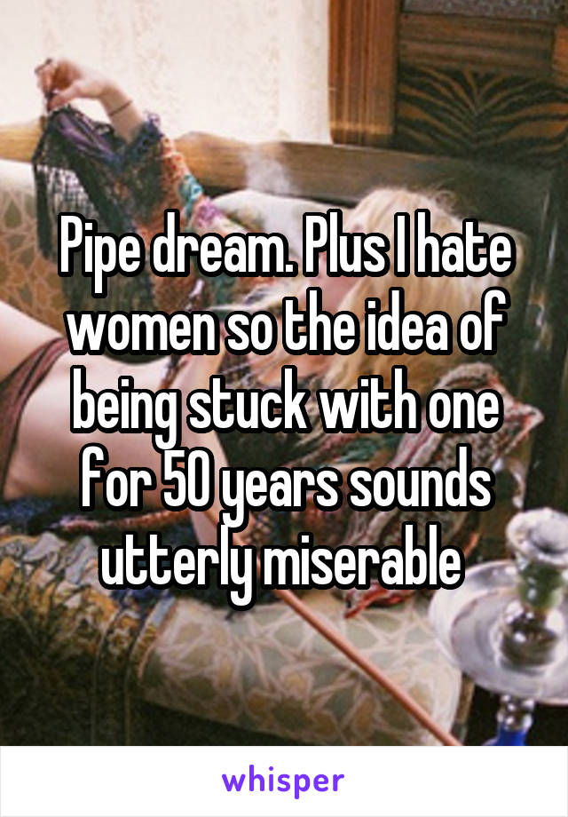 Pipe dream. Plus I hate women so the idea of being stuck with one for 50 years sounds utterly miserable 