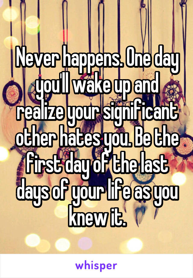 Never happens. One day you'll wake up and realize your significant other hates you. Be the first day of the last days of your life as you knew it.