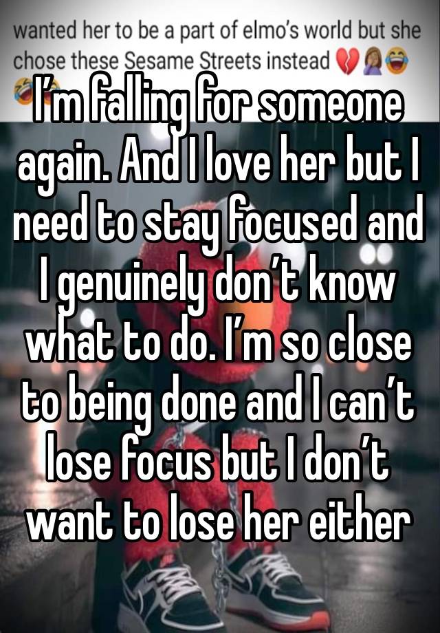 I’m falling for someone again. And I love her but I need to stay focused and I genuinely don’t know what to do. I’m so close to being done and I can’t lose focus but I don’t want to lose her either