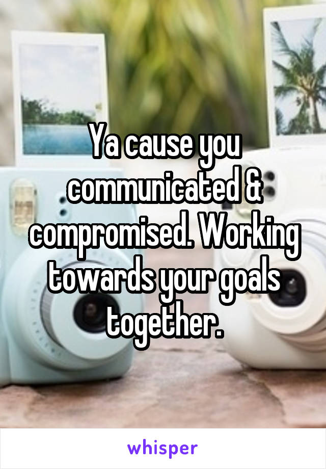 Ya cause you communicated & compromised. Working towards your goals together.