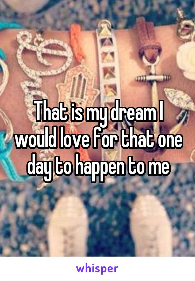 That is my dream I would love for that one day to happen to me