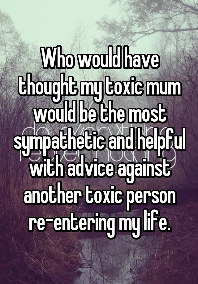 Who would have thought my toxic mum would be the most sympathetic and helpful with advice against another toxic person re-entering my life.