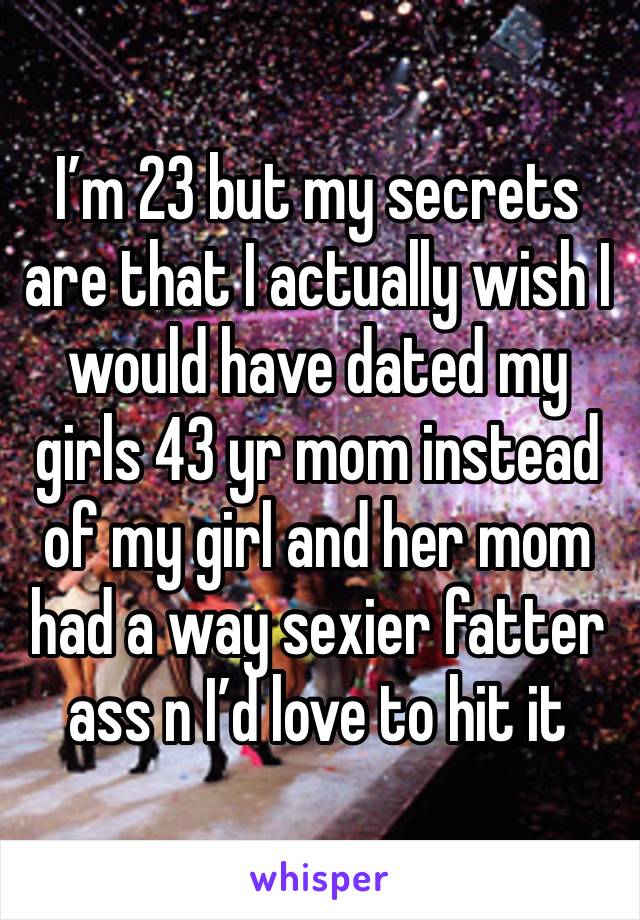 I’m 23 but my secrets are that I actually wish I would have dated my girls 43 yr mom instead of my girl and her mom had a way sexier fatter ass n I’d love to hit it 