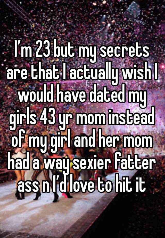 I’m 23 but my secrets are that I actually wish I would have dated my girls 43 yr mom instead of my girl and her mom had a way sexier fatter ass n I’d love to hit it 