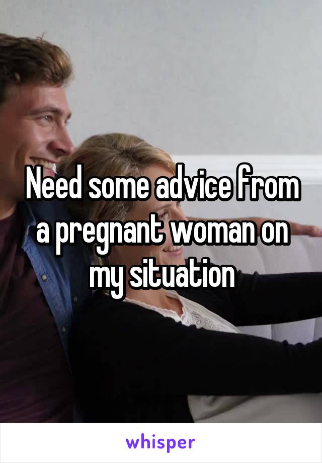 Need some advice from a pregnant woman on my situation