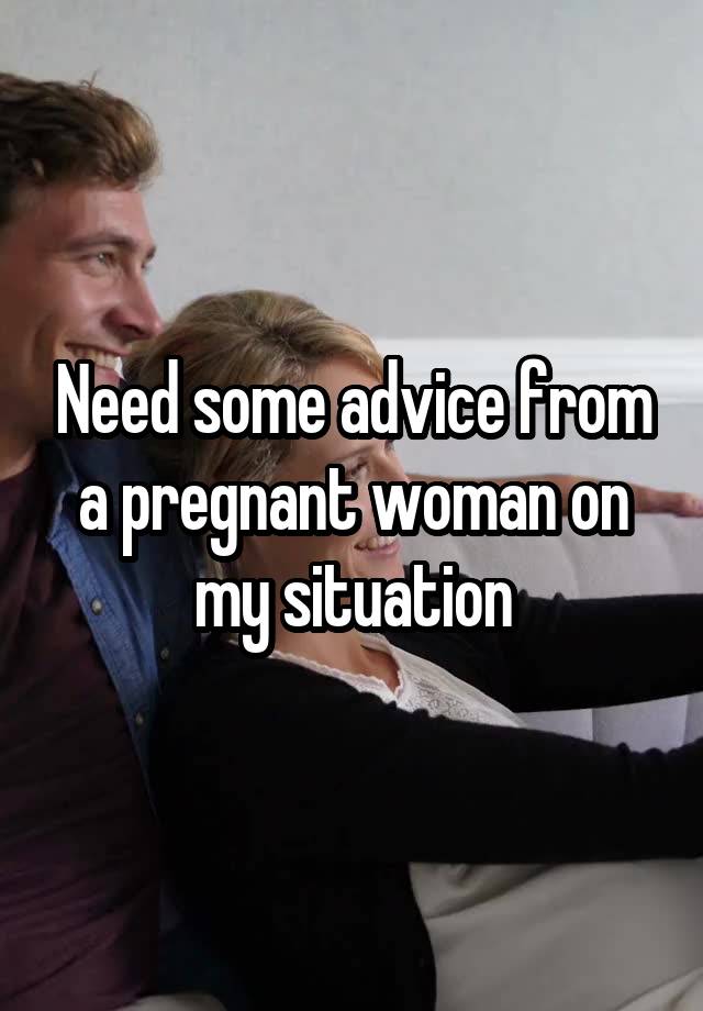 Need some advice from a pregnant woman on my situation