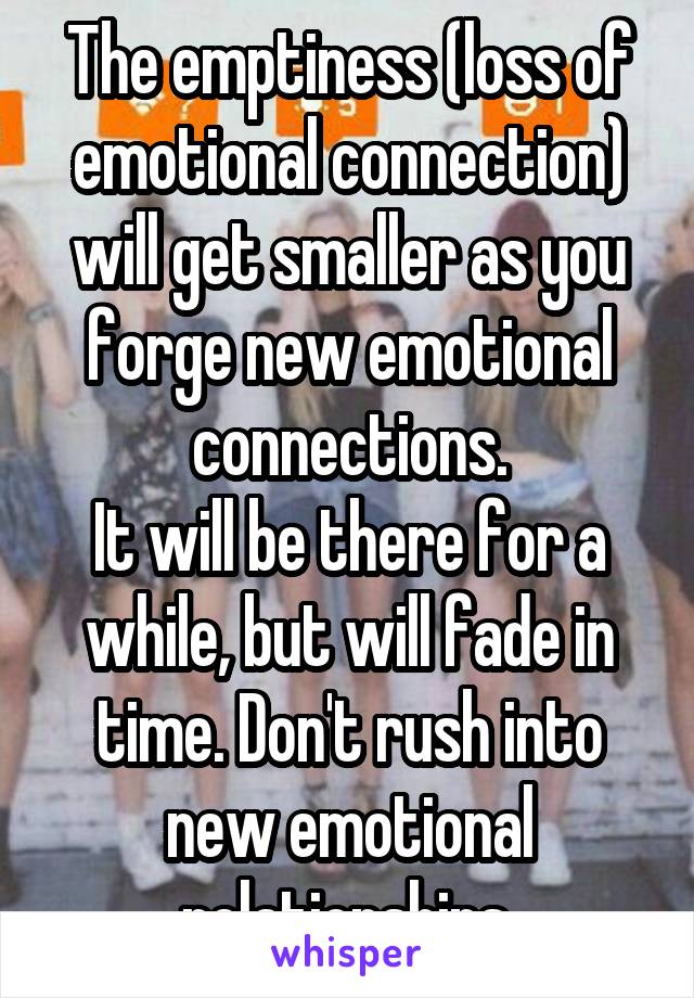 The emptiness (loss of emotional connection) will get smaller as you forge new emotional connections.
It will be there for a while, but will fade in time. Don't rush into new emotional relationships.