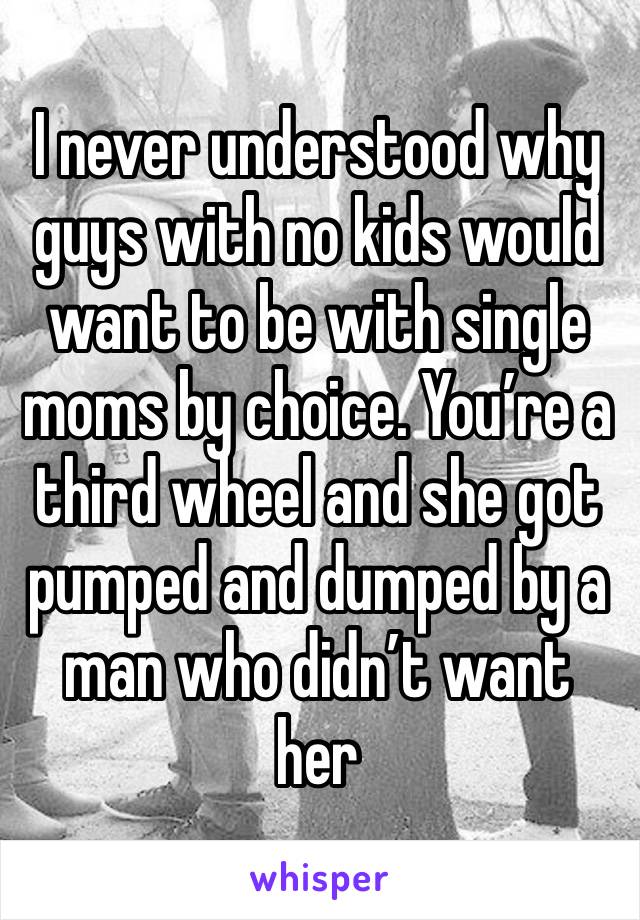 I never understood why guys with no kids would want to be with single moms by choice. You’re a third wheel and she got pumped and dumped by a man who didn’t want her 