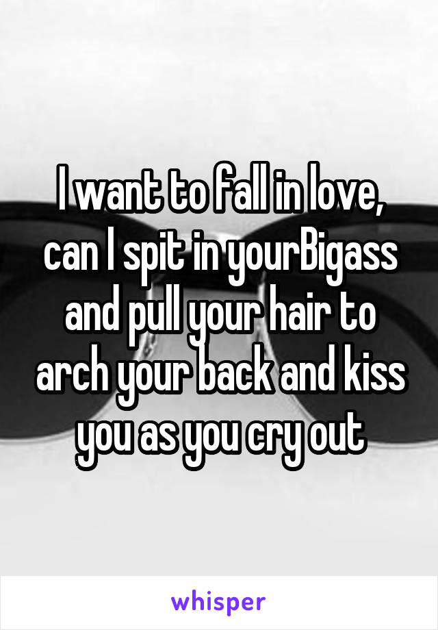 I want to fall in love, can I spit in yourBigass and pull your hair to arch your back and kiss you as you cry out