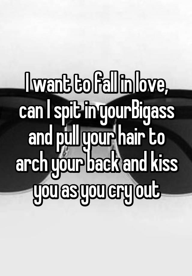 I want to fall in love, can I spit in yourBigass and pull your hair to arch your back and kiss you as you cry out