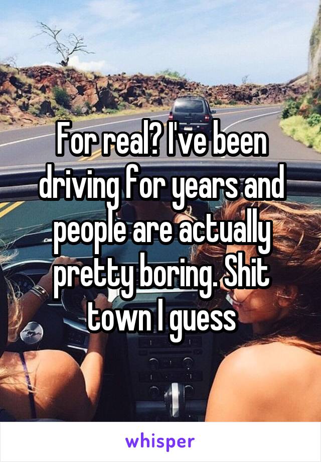 For real? I've been driving for years and people are actually pretty boring. Shit town I guess