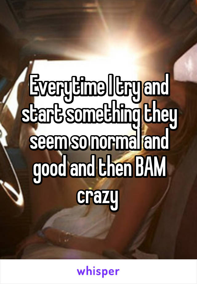 Everytime I try and start something they seem so normal and good and then BAM crazy 