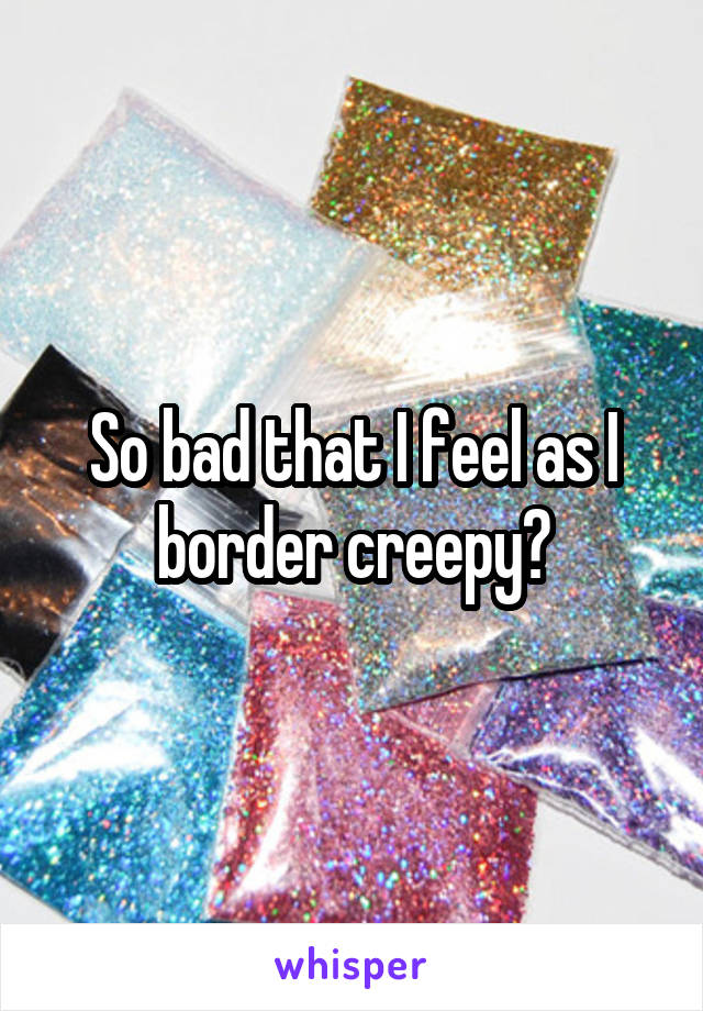 So bad that I feel as I border creepy?