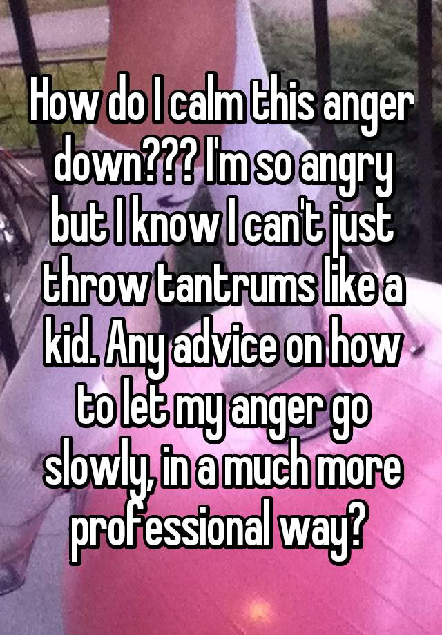 How do I calm this anger down??? I'm so angry but I know I can't just throw tantrums like a kid. Any advice on how to let my anger go slowly, in a much more professional way? 