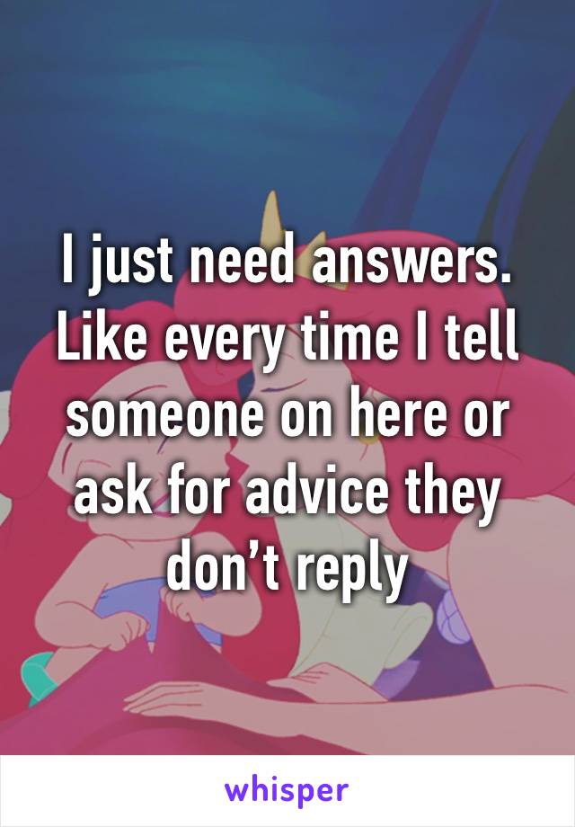 I just need answers. Like every time I tell someone on here or ask for advice they don’t reply 