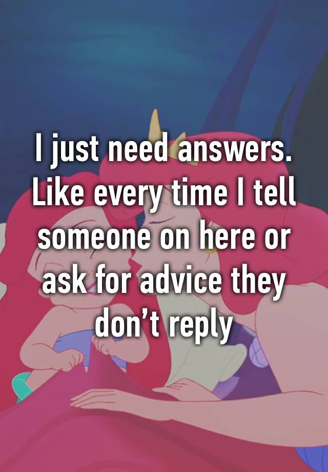 I just need answers. Like every time I tell someone on here or ask for advice they don’t reply 