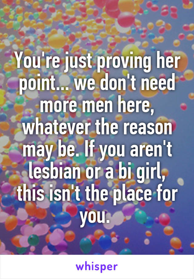 You're just proving her point... we don't need more men here, whatever the reason may be. If you aren't lesbian or a bi girl, this isn't the place for you. 