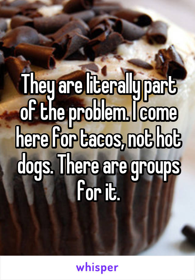 They are literally part of the problem. I come here for tacos, not hot dogs. There are groups for it.