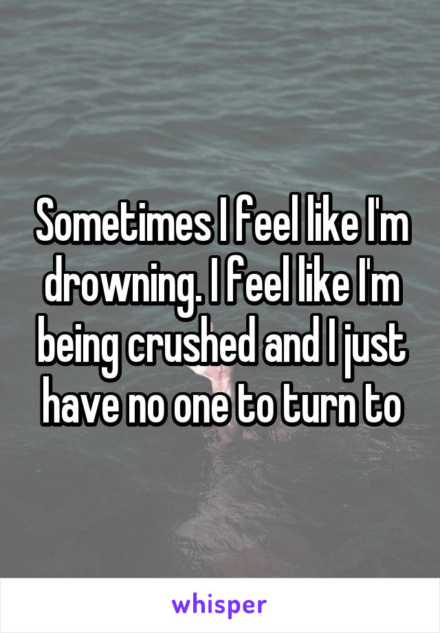 Sometimes I feel like I'm drowning. I feel like I'm being crushed and I just have no one to turn to