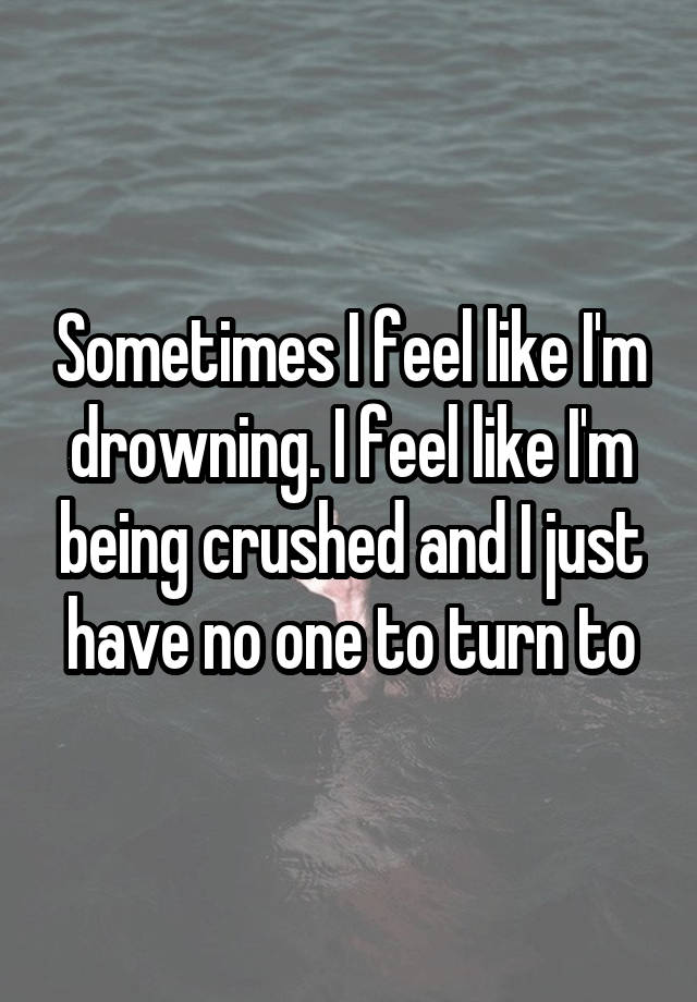 Sometimes I feel like I'm drowning. I feel like I'm being crushed and I just have no one to turn to