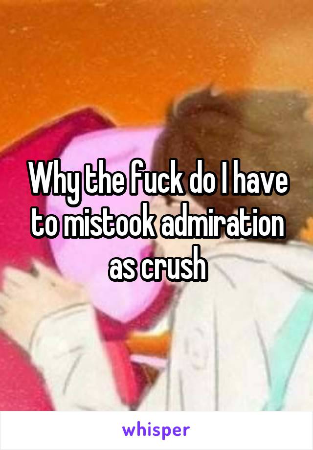 Why the fuck do I have to mistook admiration as crush