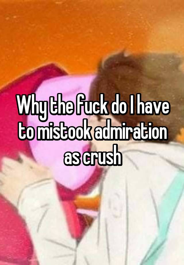 Why the fuck do I have to mistook admiration as crush