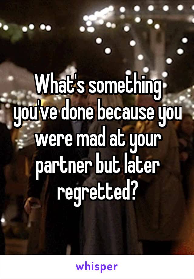 What's something you've done because you were mad at your partner but later regretted?