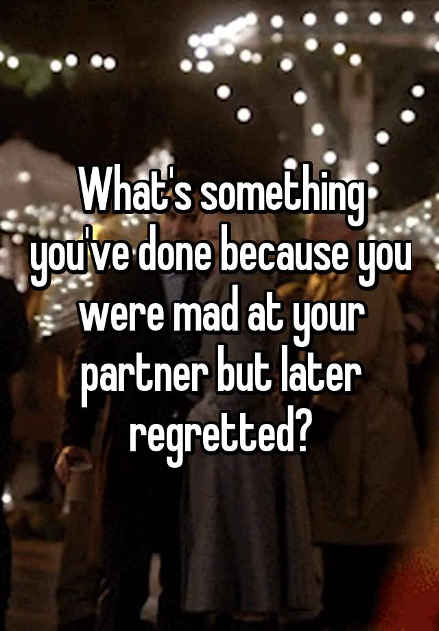 What's something you've done because you were mad at your partner but later regretted?