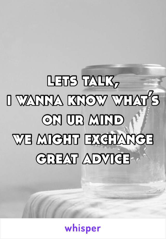 lets talk, 
i wanna know what’s on ur mind 
we might exchange great advice 