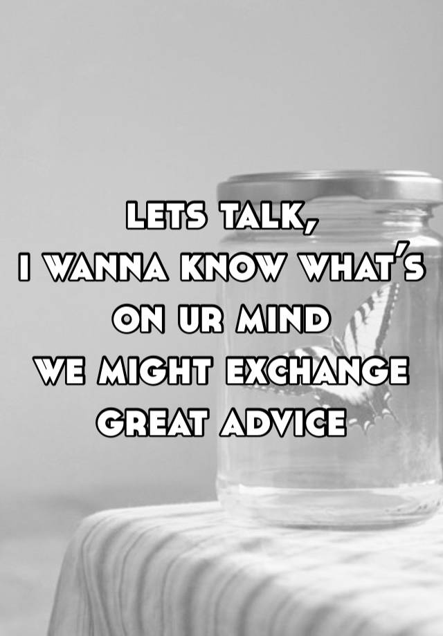 lets talk, 
i wanna know what’s on ur mind 
we might exchange great advice 