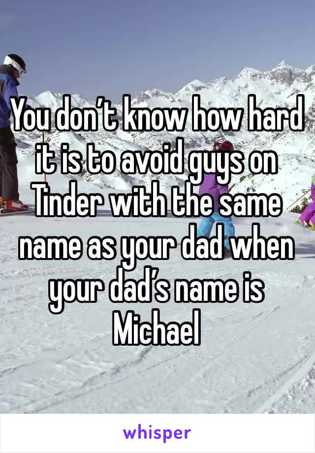 You don’t know how hard it is to avoid guys on Tinder with the same name as your dad when your dad’s name is Michael