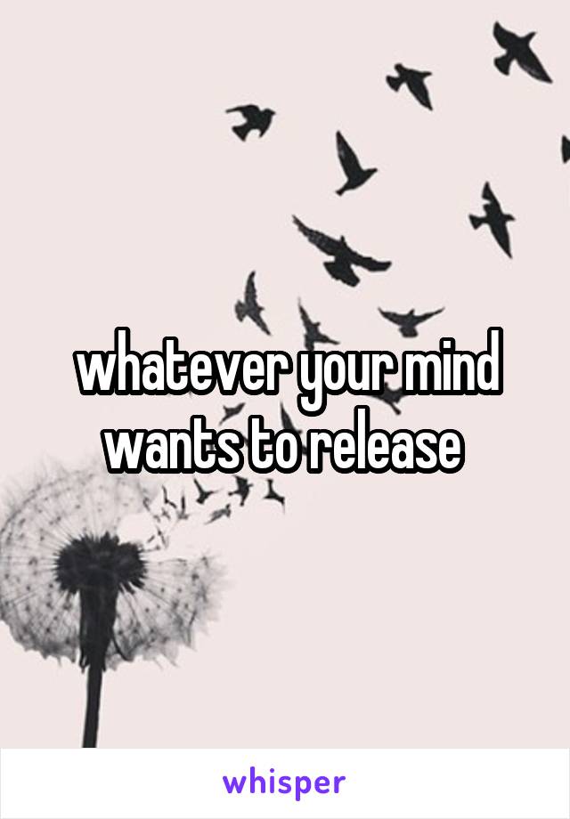 whatever your mind wants to release 