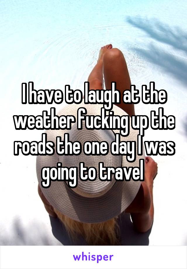 I have to laugh at the weather fucking up the roads the one day I was going to travel 