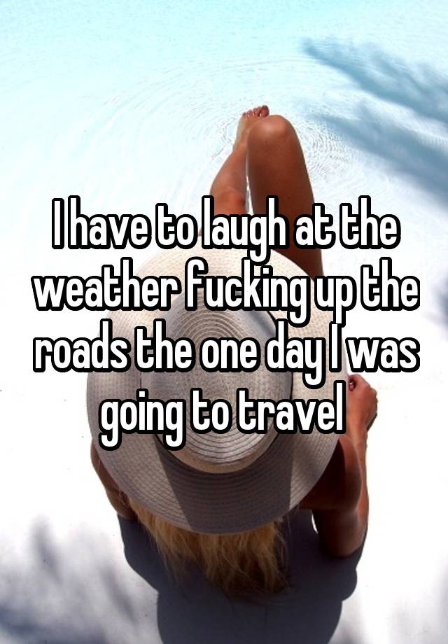 I have to laugh at the weather fucking up the roads the one day I was going to travel 