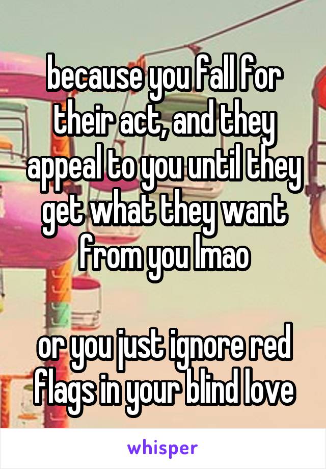 because you fall for their act, and they appeal to you until they get what they want from you lmao

or you just ignore red flags in your blind love