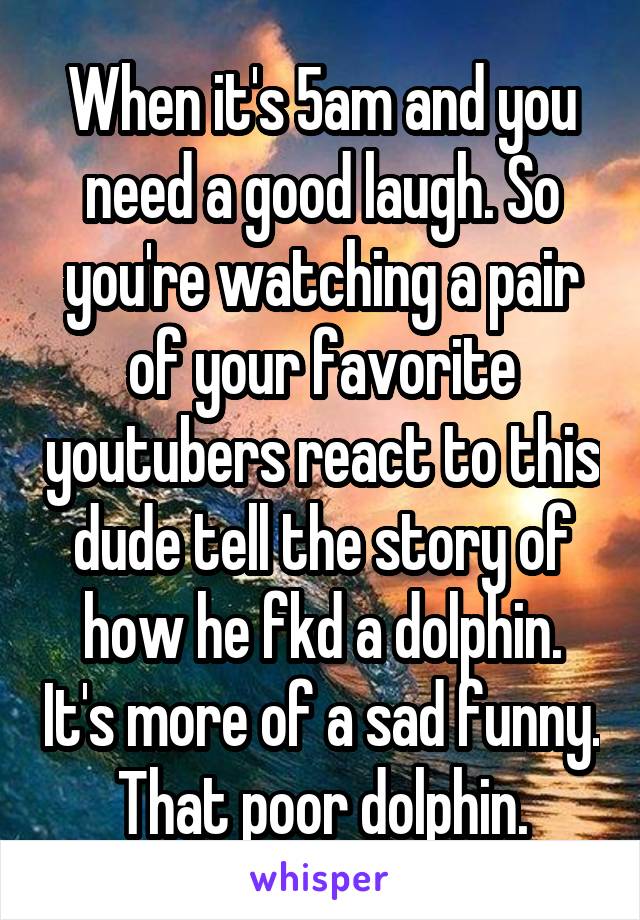 When it's 5am and you need a good laugh. So you're watching a pair of your favorite youtubers react to this dude tell the story of how he fkd a dolphin. It's more of a sad funny. That poor dolphin.