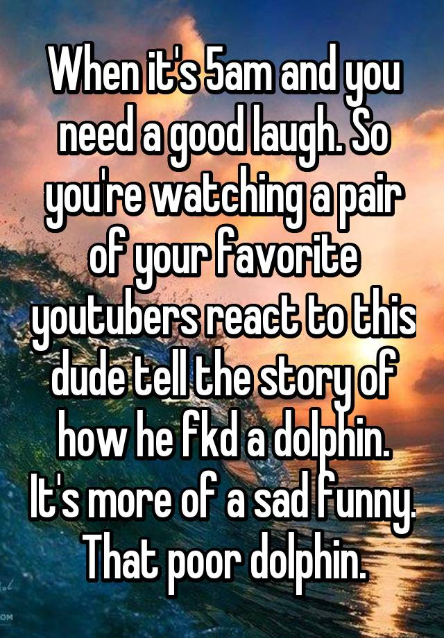 When it's 5am and you need a good laugh. So you're watching a pair of your favorite youtubers react to this dude tell the story of how he fkd a dolphin. It's more of a sad funny. That poor dolphin.