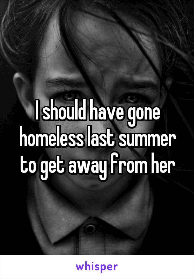 I should have gone homeless last summer to get away from her