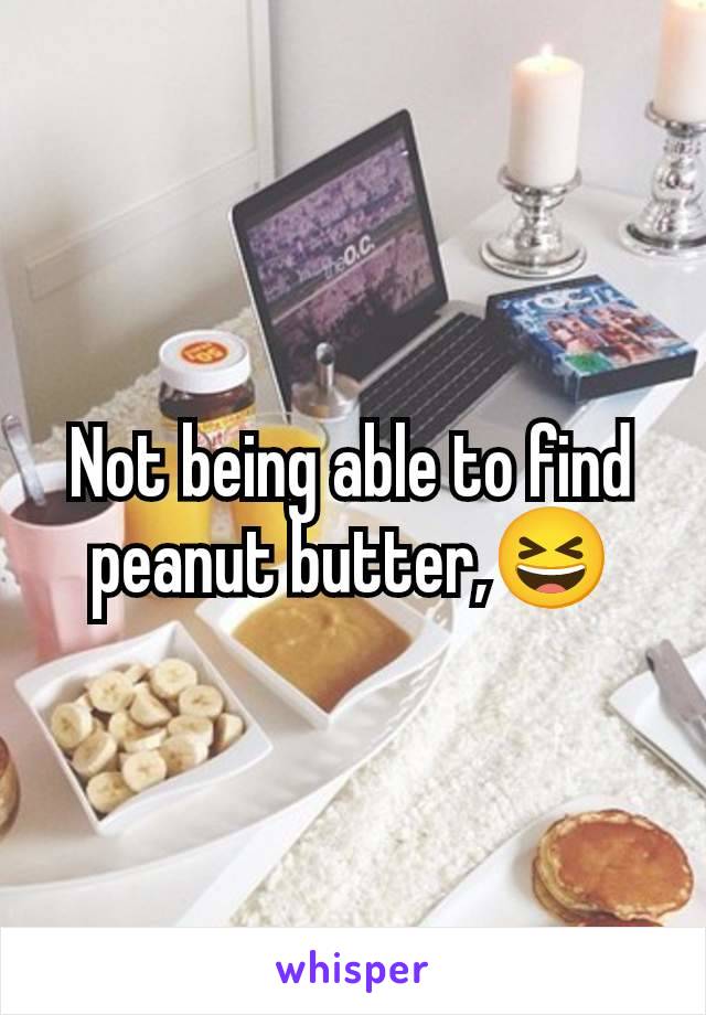 Not being able to find peanut butter,😆